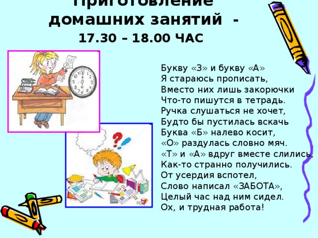 Приготовление домашних занятий - 17.30 – 18.00 ЧАС  Букву «З» и букву «А» Я стараюсь прописать, Вместо них лишь закорючки Что-то пишутся в тетрадь. Ручка слушаться не хочет, Будто бы пустилась вскачь Буква «Б» налево косит, «О» раздулась словно мяч. «Т» и «А» вдруг вместе слились, Как-то странно получились. От усердия вспотел, Слово написал «ЗАБОТА», Целый час над ним сидел. Ох, и трудная работа!