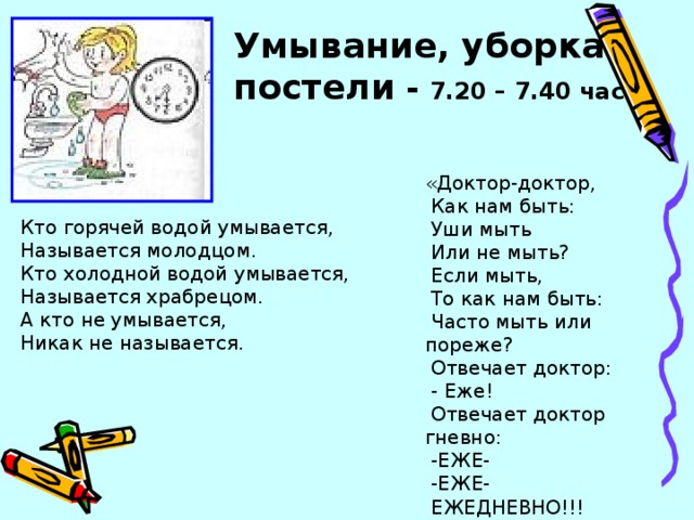 Умывание, уборка постели - 7.20 – 7.40 час  «Доктор-доктор,  Как нам быть:  Уши мыть  Или не мыть?  Если мыть,  То как нам быть:  Часто мыть или пореже?  Отвечает доктор:  - Еже!  Отвечает доктор гневно:  -ЕЖЕ-  -ЕЖЕ-  ЕЖЕДНЕВНО!!! Кто горячей водой умывается, Называется молодцом. Кто холодной водой умывается, Называется храбрецом. А кто не умывается, Никак не называется.