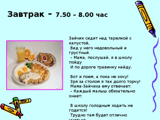 Завтрак - 7.50 – 8.00 час Зайчик сидит над тарелкой с капустой,  Вид у него недовольный и грустный. – Мама, послушай, я в школу пойду  И по дороге травинку найду.  Вот и поем, а пока не хочу!  Зря за столом я так долго торчу!  Мама-Зайчиха ему отвечает: – Каждый малыш обязательно знает:  В школу голодным ходить не годится!  Трудно там будет отлично учиться,  Будут все мысли твои не о том,  Сложно учиться с пустым животом.