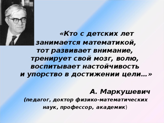 «Кто с детских лет  занимается математикой,  тот развивает внимание,  тренирует свой мозг, волю,  воспитывает настойчивость  и упорство в достижении цели…»    А. Маркушевич  (педагог, доктор физико-математических наук, профессор,  академик )