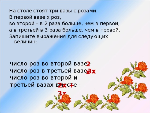 На столе стоят три вазы с розами. В первой вазе х роз, во второй – в 2 раза больше, чем в первой, а в третьей в 3 раза больше, чем в первой. Запишите выражения для следующих величин: число роз во второй вазе - число роз в третьей вазе - число роз во второй и третьей вазах вместе - 2х 3х 2х + 3х