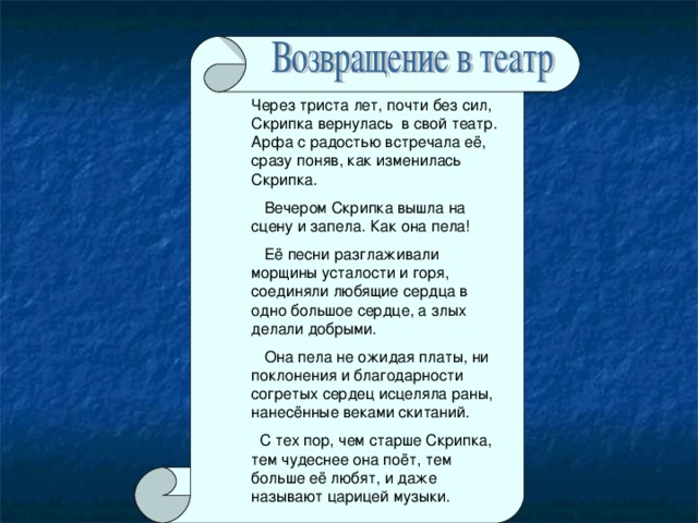 Через триста лет, почти без сил, Скрипка вернулась в свой театр. Арфа с радостью встречала её, сразу поняв, как изменилась Скрипка.  Вечером Скрипка вышла на сцену и запела. Как она пела!  Её песни разглаживали морщины усталости и горя, соединяли любящие сердца в одно большое сердце, а злых делали добрыми.  Она пела не ожидая платы, ни поклонения и благодарности согретых сердец исцеляла раны, нанесённые веками скитаний.  С тех пор, чем старше Скрипка, тем чудеснее она поёт, тем больше её любят, и даже называют царицей музыки.