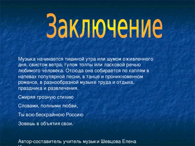 Музыка начинается тишиной утра или шумом оживленного дня, свистом ветра, гулом толпы или ласковой речью любимого человека. Отсюда она собирается по каплям в напевах популярной песни, в танце и проникновенном романсе, в разнообразной музыке труда и отдыха, праздника и развлечения. Смиряя грозную стихию Словами, полными любви, Ты всю бескрайнюю Россию Зовешь в объятия свои. Автор-составитель учитель музыки Шевцова Елена Ивановна