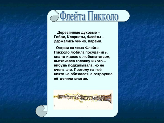 Деревянные духовые – Гобои, Кларнеты, Флейты – держались чинно, парами.  Острая на язык Флейта Пикколо любила посудачить, она то и дело с любопытством, вытягивала головку и кого – нибудь подкалывала, но не очень зло. Поэтому на неё никто не обижался, а остроумие её ценили многие.