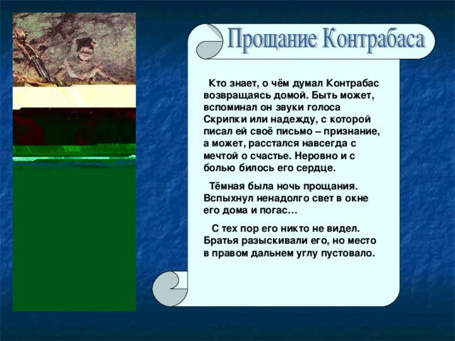 Кто знает, о чём думал Контрабас возвращаясь домой. Быть может, вспоминал он звуки голоса Скрипки или надежду, с которой писал ей своё письмо – признание, а может, расстался навсегда с мечтой о счастье. Неровно и с болью билось его сердце.  Тёмная была ночь прощания. Вспыхнул ненадолго свет в окне его дома и погас…  С тех пор его никто не видел. Братья разыскивали его, но место в правом дальнем углу пустовало.