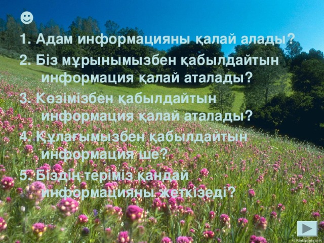 ☻ 1. Адам информацияны қалай алады? 2. Біз мұрынымызбен қабылдайтын информация қалай аталады? 3. Көзімізбен қабылдайтын информация қалай аталады? 4. Құлағымызбен қабылдайтын информация ше? 5. Біздің теріміз қандай информацияны жеткізеді?