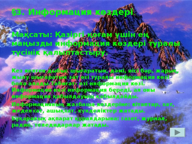 § 3. Информация көздері .  Мақсаты: Қазіргі қоғам үшін ең маңызды информация көздері туралы түсінік қалыптастыру.  Кез келген дыбыс шығаратын, дәмі, иісі бар, жарық, жылу шығаратын зат өзі туралы информация көзі бола алады.Табиғат- өзі информация көзі. Информация көзі информация береді, ал оны информация қабылдауыш қабылдайды. Информацияның жазбаша көздеріне: кітаптар, хат, жеделхат, ашықхат, күнделіктер жатады. Бұқаралық ақпарат құралдарына: газет, журнал, радио, теледидарлар жатады.