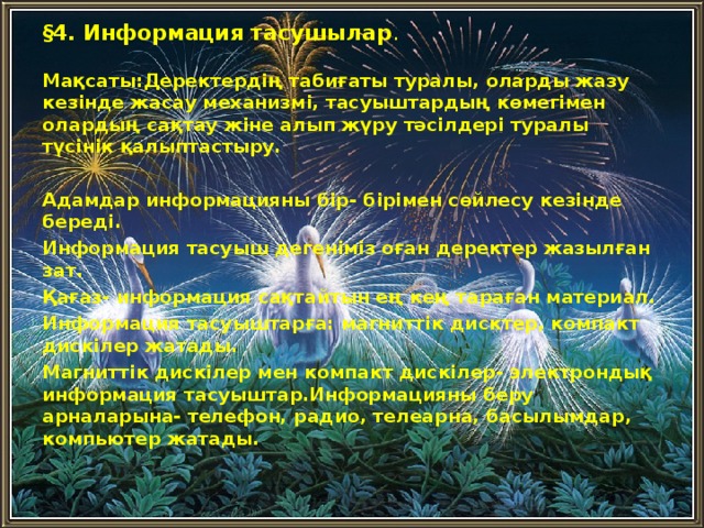 § 4. Информация тасушылар .  Мақсаты:Деректердің табиғаты туралы, оларды жазу кезінде жасау механизмі, тасуыштардың көмегімен олардың сақтау жіне алып жүру тәсілдері туралы түсінік қалыптастыру.  Адамдар информацияны бір- бірімен сөйлесу кезінде береді. Информация тасуыш дегеніміз оған деректер жазылған зат. Қағаз- информация сақтайтын ең кең тараған материал. Информация тасуыштарға: магниттік дисктер, компакт дискілер жатады. Магниттік дискілер мен компакт дискілер- электрондық информация тасуыштар.Информацияны беру арналарына- телефон, радио, телеарна, басылымдар, компьютер жатады.