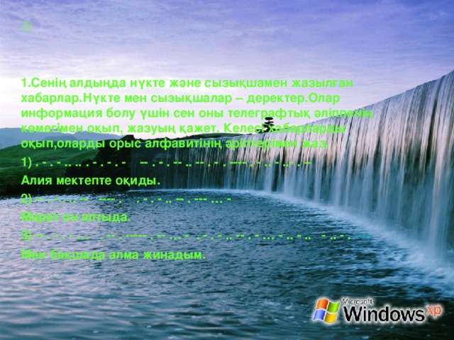    Сенің алдыңда нүкте және сызықшамен жазылған хабарлар.Нүкте мен сызықшалар – деректер.Олар информация болу үшін сен оны телеграфтық әліппенің көмегімен оқып, жазуың қажет. Келесі хабарларды оқып,оларды орыс алфавитінің әріптерімен жаз. 1) . - . - .. .. . - . - . - -- . - . -- .. -- . - . ---- . - .. - ..- . – Алия мектепте оқиды. 2) -- . - . .. -- ---- . . - . - .. -- . --- … - Марат он алтыда. 3 ) -- . - . - … . -- . ----- . -- … - . - . - .. -- . - … - .. - .. - .. - . ---- Мен ба қ шада алма жинадым.