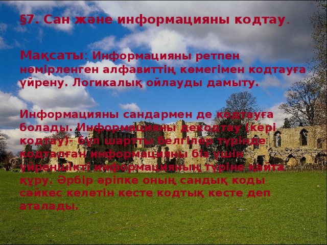 § 7. Сан және информацияны кодтау . Мақсаты : Информацияны ретпен нөмірленген алфавиттің көмегімен кодтауға үйрену. Логикалық ойлауды дамыту.  Информацияны сандармен де кодтауға болады. Информацияны декодтау (кері кодтау)- бұл шартты белгілер түрінде кодталған информацияны біз үшін үйреншікті информацияның түріне қайта құру. Әрбір әріпке оның сандық коды сәйкес келетін кесте кодтық кесте деп аталады.