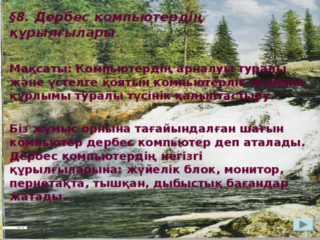 § 8. Дербес компьютердің құрылғылары . Мақсаты: Компьютердің арналуы туралы және үстелге қоятын компьютерлік жүйенің құрлымы туралы түсінік қалыптастыру.  Біз жұмыс орнына тағайындалған шағын компьютер дербес компьютер деп аталады. Дербес компьютердің негізгі құрылғыларына: жүйелік блок, монитор, пернетақта, тышқан, дыбыстық бағандар жатады.