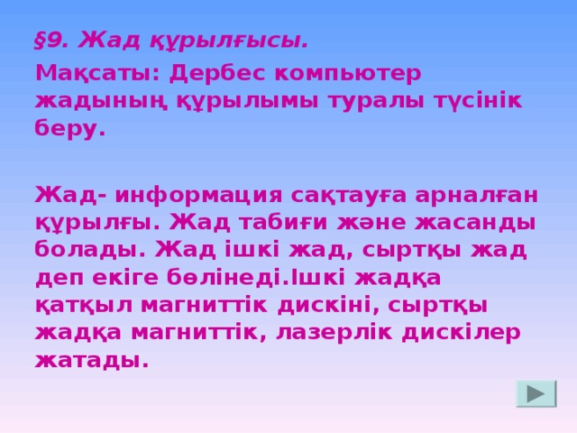 § 9. Жад құрылғысы. Мақсаты:  Дербес компьютер жадының құрылымы туралы түсінік беру.  Жад- информация сақтауға арналған құрылғы. Жад табиғи және жасанды болады. Жад ішкі жад, сыртқы жад деп екіге бөлінеді.Ішкі жадқа қатқыл магниттік дискіні, сыртқы жадқа магниттік, лазерлік дискілер жатады.