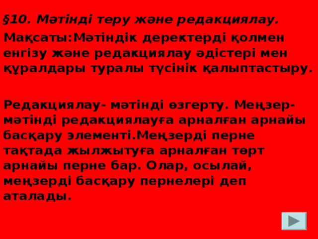 § 10. Мәтінді теру және редакциялау. Мақсаты:Мәтіндік деректерді қолмен енгізу және редакциялау әдістері мен құралдары туралы түсінік қалыптастыру.  Редакциялау- мәтінді өзгерту. Меңзер- мәтінді редакциялауға арналған арнайы басқару элементі.Меңзерді перне тақтада жылжытуға арналған төрт арнайы перне бар. Олар, осылай, меңзерді басқару пернелері деп аталады.