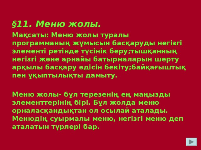 § 11. Меню жолы. Мақсаты: Меню жолы туралы программаның жұмысын басқаруды негізгі элементі ретінде түсінік беру;тышқанның негізгі және арнайы батырмаларын шерту арқылы басқару әдісін бекіту;байқағыштық пен ұқыптылықты дамыту.  Меню жолы- бұл терезенің ең маңызды элементтерінің бірі. Бұл жолда меню орналасқандықтан ол осылай аталады. Менюдің суырмалы меню, негізгі меню деп аталатын түрлері бар.