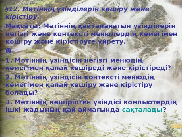 § 12. Мәтіннің үзінділерін көшіру және кірістіру. Мақсаты: Мәтіннің қайталанатын үзінділерін негізгі және контексті менюлердің көмегімен көшіру және кірістіруге үйрету. ☻  1. Мәтіннің үзіндісін негізгі менюдің көмегімен қалай көшіреді және кірістіреді? 2. Мәтіннің үзіндісін контексті менюдің көмегімен қалай көшіру және кірістіру болады? 3. Мәтіннің көшірілген үзіндісі компьютердің ішкі жадының қай аймағында сақталады ?