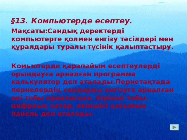 § 13. Компьютерде есептеу. Мақсаты:Сандық деректерді компьютерге қолмен енгізу тәсілдері мен құралдары туралы түсінік қалыптастыру.  Комьютерде қарапайым есептеулерді орындауға арналған программа калькулятор деп аталады.Пернетақтада пернелердің сандарды енгізуге арналған екі тобы орналасқан. Бірінші тобы- цифрлық қатар, екіншісі қосымша панель деп аталады.