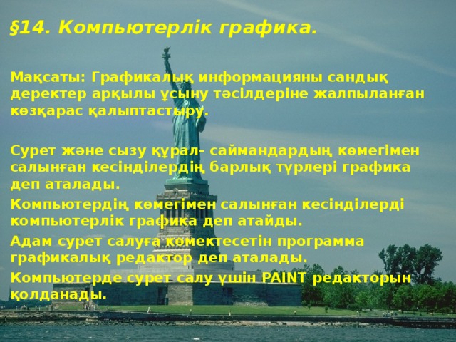 § 14 . Компьютерлік графика.  Мақсаты: Графикалық информацияны сандық деректер арқылы ұсыну тәсілдеріне жалпыланған көзқарас қалыптастыру.  Сурет және сызу құрал- саймандардың көмегімен салынған кесінділердің барлық түрлері графика деп аталады. Компьютердің көмегімен салынған кесінділерді компьютерлік графика деп атайды. Адам сурет салуға көмектесетін программа графикалық редактор деп аталады. Компьютерде сурет салу үшін PAINT редакторын қолданады.