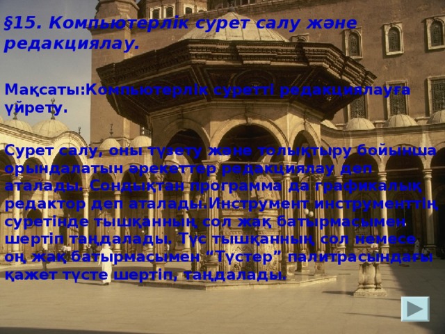 § 15. Компьютерлік сурет салу және редакциялау.  Мақсаты:Компьютерлік суретті редакциялауға үйрету.  Сурет салу, оны түзету және толықтыру бойынша орындалатын әрекеттер редакциялау деп аталады. Сондықтан программа да графикалық редактор деп аталады.Инструмент инструменттің суретінде тышқанның сол жақ батырмасымен шертіп таңдалады. Түс тышқанның сол немесе оң жақ батырмасымен “Түстер” палитрасындағы қажет түсте шертіп, таңдалады.