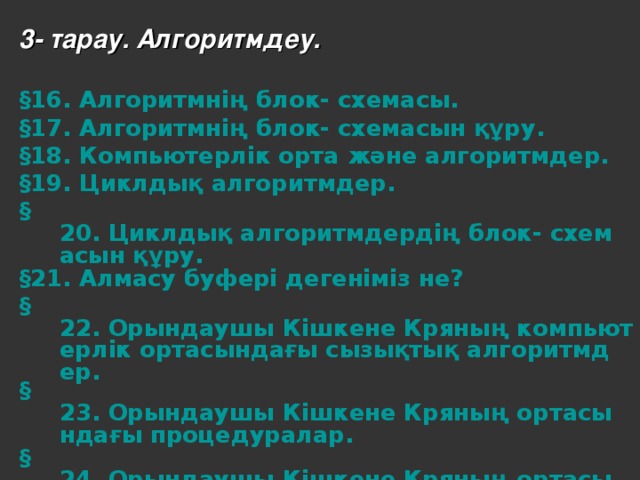 3- тарау. Алгоритмдеу.  § 16. Алгоритмнің блок- схемасы. § 17. Алгоритмнің блок- схемасын құру. § 18. Компьютерлік орта және алгоритмдер. § 19. Циклдық алгоритмдер. § 20. Циклдық алгоритмдердің блок- схемасын құру. § 21. Алмасу буфері дегеніміз не? § 22. Орындаушы Кішкене Кряның компьютерлік ортасындағы сызықтық алгоритмдер. § 23. Орындаушы Кішкене Кряның ортасындағы процедуралар. § 24. Орындаушы Кішкене Кряның ортасындағы циклдық алгоритмдер.