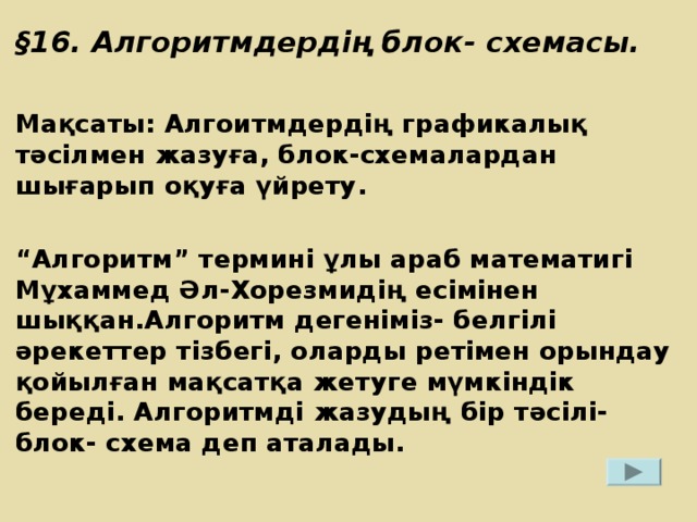 § 16. Алгоритмдердің блок- схемасы.  Мақсаты: Алгоитмдердің графикалық тәсілмен жазуға, блок-схемалардан шығарып оқуға үйрету.  “ Алгоритм” термині ұлы араб математигі Мұхаммед Әл-Хорезмидің есімінен шыққан.Алгоритм дегеніміз- белгілі әрекеттер тізбегі, оларды ретімен орындау қойылған мақсатқа жетуге мүмкіндік береді. Алгоритмді жазудың бір тәсілі- блок- схема деп аталады.