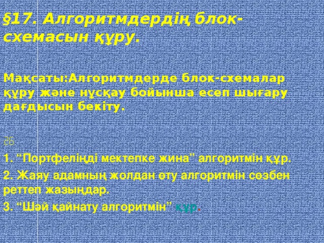 § 17. Алгоритмдердің блок- схемасын құру.  Мақсаты:Алгоритмдерде блок-схемалар құру және нұсқау бойынша есеп шығару дағдысын бекіту.   1. “Портфеліңді мектепке жина” алгоритмін құр. 2. Жаяу адамның жолдан өту алгоритмін сөзбен реттеп жазыңдар. 3. “Шәй қайнату алгоритмін” құр .