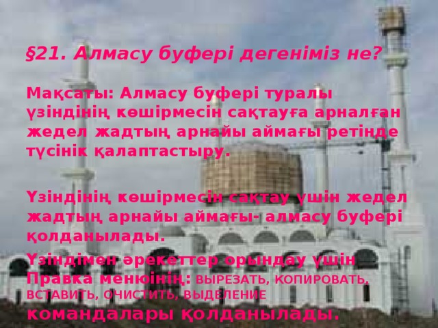 § 21. Алмасу буфері дегеніміз не?  Мақсаты: Алмасу буфері туралы үзіндінің көшірмесін сақтауға арналған жедел жадтың арнайы аймағы ретінде түсінік қалаптастыру.  Үзіндінің көшірмесін сақтау үшін жедел жадтың арнайы аймағы- алмасу буфері қолданылады. Үзіндімен әрекеттер орындау үшін Правка менюінің:  ВЫРЕЗАТЬ, КОПИРОВАТЬ, ВСТАВИТЬ, ОЧИСТИТЬ, ВЫДЕЛЕНИЕ  командалары қолданылады.