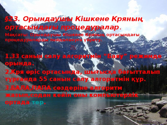 § 23. Орындаушы Кішкене Кряның ортасындағы процедуралар . Мақсаты: Орындаушы Кішкене Кряның ортасындағы процедураларды пайдалануға үйрету.    33 санын салу алгоритмін “Баяу” режимде орында. Кря өріс ортасында, шығысқа бағытталып тұрғанда 55 санын салу алгоритмін құр. БАЛА,ПАПА сөздеріне алгоритм жазып,содан кейін оны компьютерлік ортада тер .