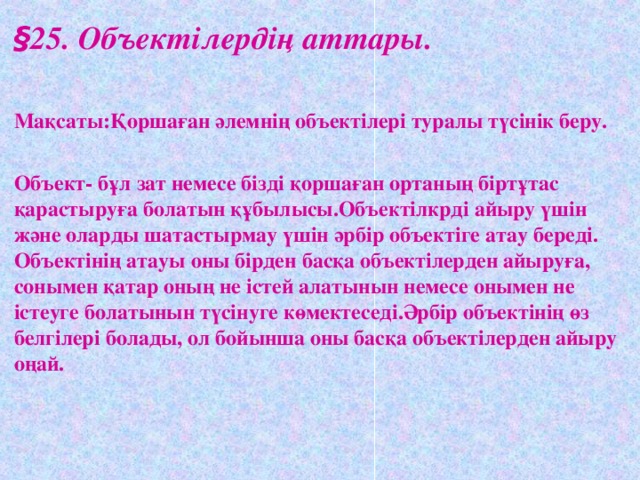 § 25. Объектілердің аттары.  Мақсаты:Қоршаған әлемнің объектілері туралы түсінік беру.  Объект- бұл зат немесе бізді қоршаған ортаның біртұтас қарастыруға болатын құбылысы.Объектілкрді айыру үшін және оларды шатастырмау үшін әрбір объектіге атау береді. Объектінің атауы оны бірден басқа объектілерден айыруға, сонымен қатар оның не істей алатынын немесе онымен не істеуге болатынын түсінуге көмектеседі.Әрбір объектінің өз белгілері болады, ол бойынша оны басқа объектілерден айыру оңай.