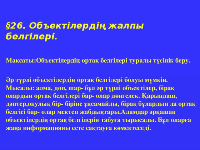 § 26. Объектілердің жалпы белгілері.  Мақсаты:Объектілердің ортақ белгілері туралы түсінік беру.  Әр түрлі объектілердің ортақ белгілері болуы мүмкін. Мысалы: алма, доп, шар- бұл әр түрлі объектілер, бірақ олардың ортақ белгілері бар- олар дөңгелек. Қарындаш, дәптер,оқулық бір- біріне ұқсамайды, бірақ бұлардың да ортақ белгісі бар- олар мектеп жабдықтары.Адамдар әрқашан объектілердің ортақ белгілерін табуға тырысады. Бұл оларға жаңа информацияны есте сақтауға көмектеседі.