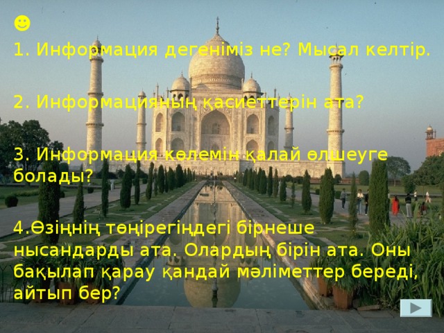 ☻ 1. Информация дегеніміз не? Мысал келтір. 2. Информацияның қасиеттерін ата? 3. Информация көлемін қалай өлшеуге болады? 4.Өзіңнің төңірегіңдегі бірнеше нысандарды ата. Олардың бірін ата. Оны бақылап қарау қандай мәліметтер береді, айтып бер?