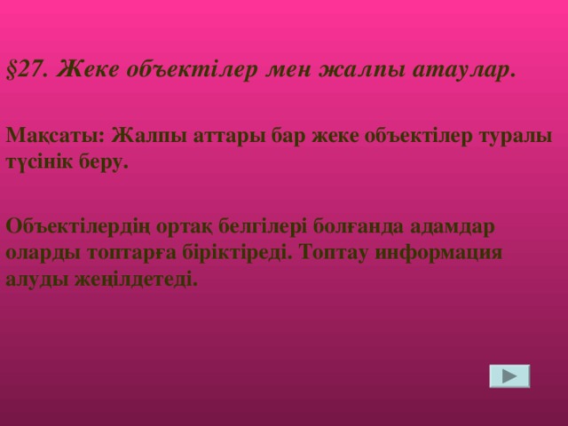 § 27. Жеке объектілер мен жалпы атаулар.  Мақсаты: Жалпы аттары бар жеке объектілер туралы түсінік беру.  Объектілердің ортақ белгілері болғанда адамдар оларды топтарға біріктіреді. Топтау информация алуды жеңілдетеді.