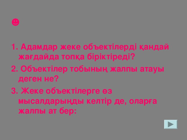 ☻  1. Адамдар жеке объектілерді қандай жағдайда топқа біріктіреді? 2. Объектілер тобының жалпы атауы деген не? 3. Жеке объектілерге өз мысалдарыңды келтір де, оларға жалпы ат бер: