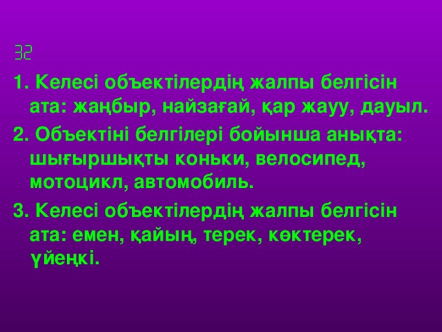  1. Келесі объектілердің жалпы белгісін ата: жаңбыр, найзағай, қар жауу, дауыл. 2. Объектіні белгілері бойынша анықта: шығыршықты коньки, велосипед, мотоцикл, автомобиль. 3. Келесі объектілердің жалпы белгісін ата: емен, қайың, терек, көктерек, үйеңкі.