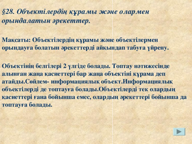 § 28. Объектілердің құрамы және олармен орындалатын әрекеттер.  Мақсаты: Объектілердің құрамы және объектілермен орындауға болатын әрекеттерді айқындап табуға үйрену.  Объектінің белгілері 2 үлгіде болады. Топтау нәтижесінде алынған жаңа қасиеттері бар жаңа объектіні құрама деп атайды.Сөйлем- информациялық объект.Информациялық объектілерді де топтауға болады.Объектілерді тек олардың қасиеттері ғана бойынша емес, олардың әрекеттері бойынша да топтауға болады.