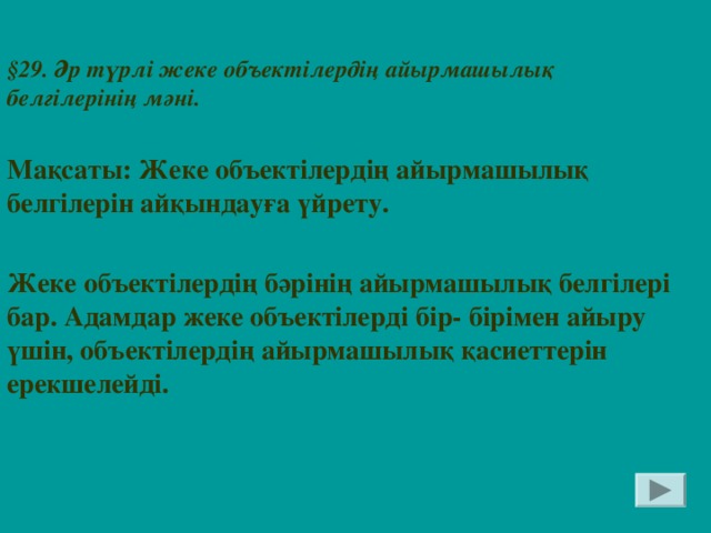 § 29. Әр түрлі жеке объектілердің айырмашылық белгілерінің мәні.  Мақсаты: Жеке объектілердің айырмашылық белгілерін айқындауға үйрету.  Жеке объектілердің бәрінің айырмашылық белгілері бар. Адамдар жеке объектілерді бір- бірімен айыру үшін, объектілердің айырмашылық қасиеттерін ерекшелейді.