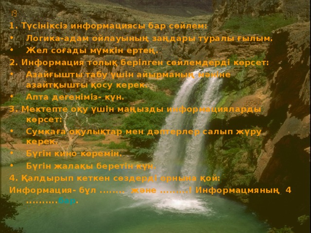  1. Түсініксіз информациясы бар сөйлем: Логика-адам ойлауының заңдары туралы ғылым. Жел соғады мүмкін ертең. 2. Информация толық берілген сөйлемдерді көрсет: Азайғышты табу үшін айырманың мәніне азайтқышты қосу керек. Апта дегеніміз- күн. 3. Мектепте оқу үшін маңызды информацияларды көрсет: Сумкаға оқулықтар мен дәптерлер салып жүру керек. Бүгін кино көремін. Бүгін жалақы беретін күн. 4. Қалдырып кеткен сөздерді орнына қой: Информация- бұл ........ және .........! Информацмяның 4 .......... бар .