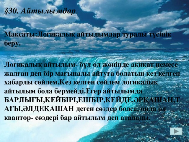 § 30. Айтылымдар . Мақсаты:Логикалық айтылымдар туралы түсінік беру.  Логикалық айтылым- бұл ол жөнінде ақиқат немесе жалған деп бір мағыналы айтуға болатын кез келген хабарлы сөйлем.Кез келген сөйлем логикалық айтылым бола бермейді.Егер айтылымда БАРЛЫҒЫ,КЕЙБІРІ,ЕШБІР,КЕЙДЕ,ӘРҚАШАН,ТАҒЫ,ӘЛДЕҚАШАН деген сөздер болса, онда ол квантор- сөздері бар айтылым деп аталады.