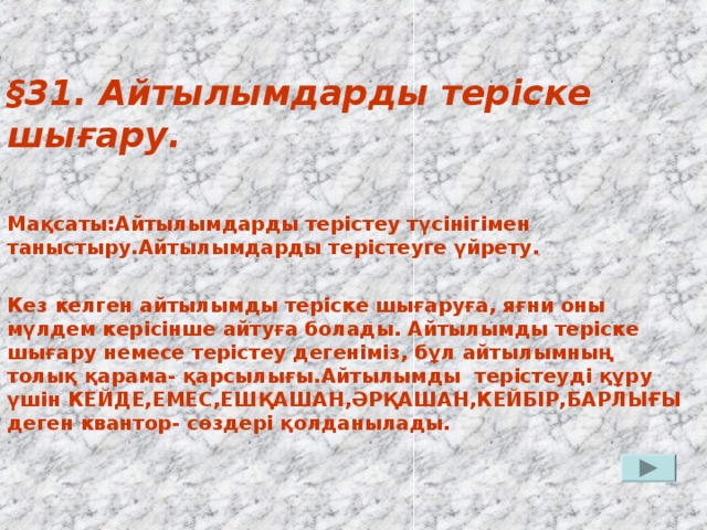 § 31. Айтылымдарды теріске шығару.  Мақсаты:Айтылымдарды терістеу түсінігімен таныстыру.Айтылымдарды терістеуге үйрету.  Кез келген айтылымды теріске шығаруға, яғни оны мүлдем керісінше айтуға болады. Айтылымды теріске шығару немесе терістеу дегеніміз, бұл айтылымның толық қарама- қарсылығы.Айтылымды терістеуді құру үшін КЕЙДЕ,ЕМЕС,ЕШҚАШАН,ӘРҚАШАН,КЕЙБІР,БАРЛЫҒЫ деген квантор- сөздері қолданылады.