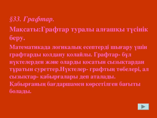 § 33. Графтар. Мақсаты:Графтар туралы алғашқы түсінік беру. Математикада логикалық есептерді шығару үшін графтарды қолдану қолайлы. Графтар- бұл нүктелерден және оларды қосатын сызықтардан тұратын суреттер.Нүктелер- графтың төбелері, ал сызықтар- қабырғалары деп аталады. Қабырғаның бағдаршамен көрсетілген бағыты болады.