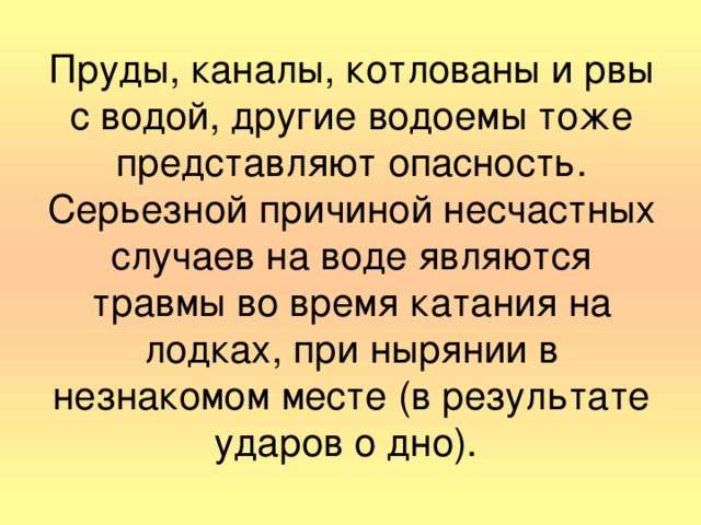 Пруды, каналы, котлованы и рвы с водой, другие водоемы тоже представляют опасность. Серьезной причиной несчастных случаев на воде являются травмы во время катания на лодках, при нырянии в незнакомом месте (в результате ударов о дно).