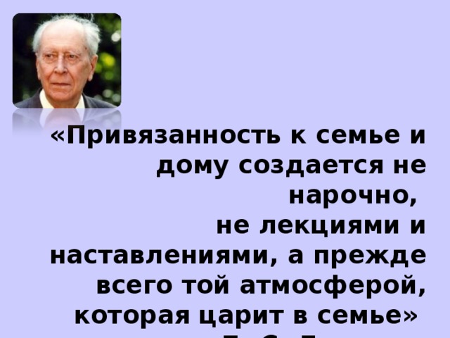 «Привязанность к семье и дому создается не нарочно,  не лекциями и наставлениями, а прежде всего той атмосферой,  которая царит в семье»  Д. С. Лихачев.