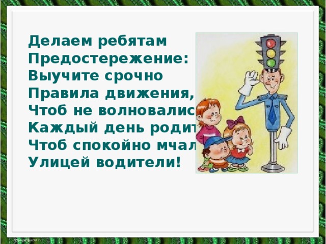 Делаем ребятам Предостережение: Выучите срочно Правила движения, Чтоб не волновались Каждый день родители, Чтоб спокойно мчались Улицей водители!