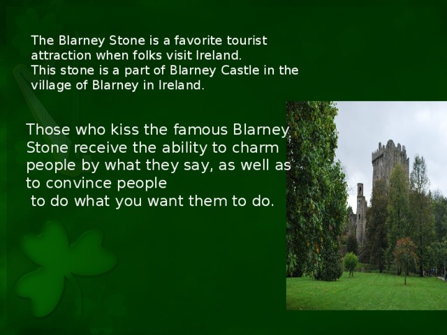 The Blarney Stone is a favorite tourist attraction when folks visit Ireland. This stone is a part of Blarney Castle in the village of Blarney in Ireland. Those who kiss the famous Blarney Stone receive the ability to charm people by what they say, as well as to convince people  to do what you want them to do.