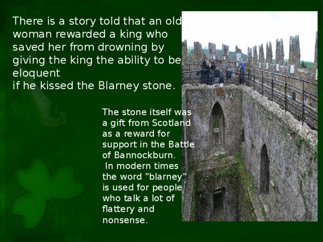 There is a story told that an old woman rewarded a king who saved her from drowning by giving the king the ability to be eloquent if he kissed the Blarney stone. The stone itself was a gift from Scotland as a reward for support in the Battle of Bannockburn.  In modern times the word 