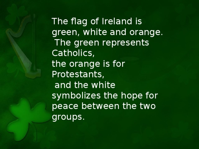 The flag of Ireland is green, white and orange.  The green represents Catholics, the orange is for Protestants,  and the white symbolizes the hope for peace between the two groups.