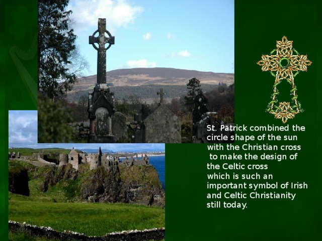 St. Patrick combined the circle shape of the sun with the Christian cross  to make the design of the Celtic cross which is such an important symbol of Irish and Celtic Christianity still today.