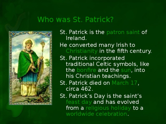Who was St. Patrick? St. Patrick is the patron saint of Ireland. He converted many Irish to Christianity in the fifth century. St. Patrick incorporated traditional Celtic symbols, like the bonfire and the sun , into his Christian teachings. St. Patrick died on March 17 , circa 462. St. Patrick’s Day is the saint’s feast day and has evolved from a religious holiday to a worldwide celebration .