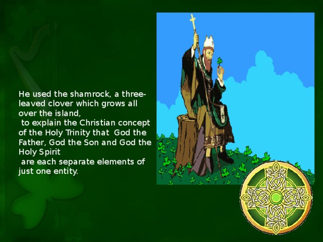 He used the shamrock, a three-leaved clover which grows all over the island,  to explain the Christian concept of the Holy Trinity that God the Father, God the Son and God the Holy Spirit  are each separate elements of just one entity.