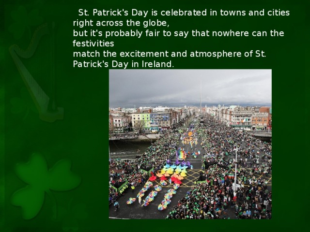 St. Patrick's Day is celebrated in towns and cities right across the globe, but it's probably fair to say that nowhere can the festivities match the excitement and atmosphere of St. Patrick's Day in Ireland.