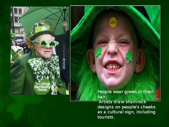 People wear green in their hair.  Artists draw shamrock designs on people's cheeks as a cultural sign, including tourists.